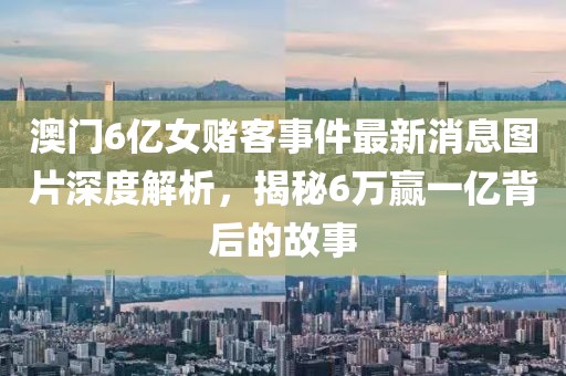 澳门6亿女赌客事件最新消息图片深度解析，揭秘6万赢一亿背后的故事
