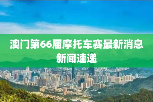 澳门第66届摩托车赛最新消息新闻速递