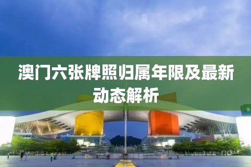 澳门六张牌照归属年限及最新动态解析