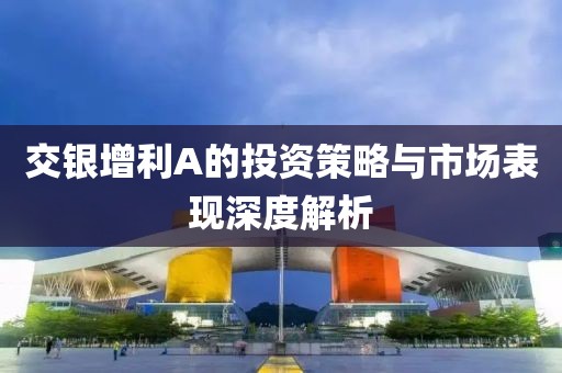 交银增利A的投资策略与市场表现深度解析
