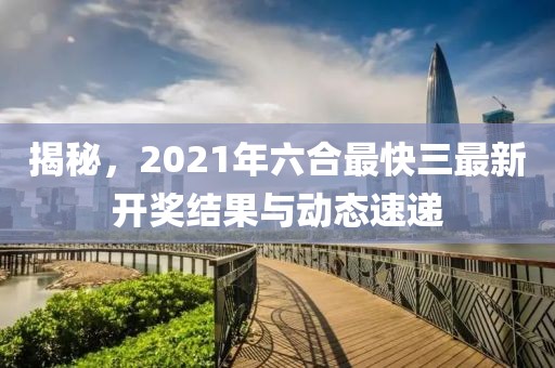 揭秘，2021年六合最快三最新开奖结果与动态速递