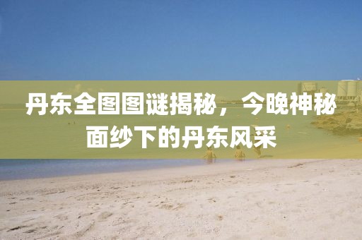丹东全图图谜揭秘，今晚神秘面纱下的丹东风采