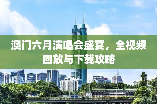 澳门六月演唱会盛宴，全视频回放与下载攻略