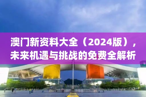 澳门新资料大全（2024版），未来机遇与挑战的免费全解析