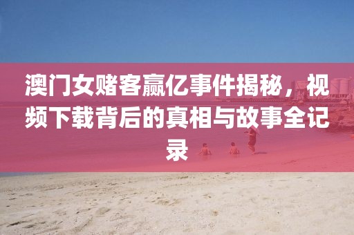 澳门女赌客赢亿事件揭秘，视频下载背后的真相与故事全记录