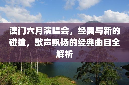 澳门六月演唱会，经典与新的碰撞，歌声飘扬的经典曲目全解析