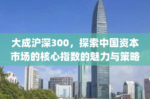 大成沪深300，探索中国资本市场的核心指数的魅力与策略