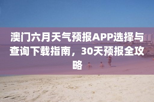 澳门六月天气预报APP选择与查询下载指南，30天预报全攻略