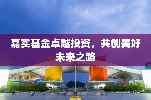 嘉实基金卓越投资，共创美好未来之路
