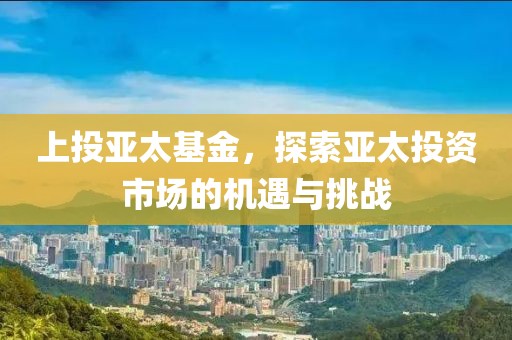 上投亚太基金，探索亚太投资市场的机遇与挑战