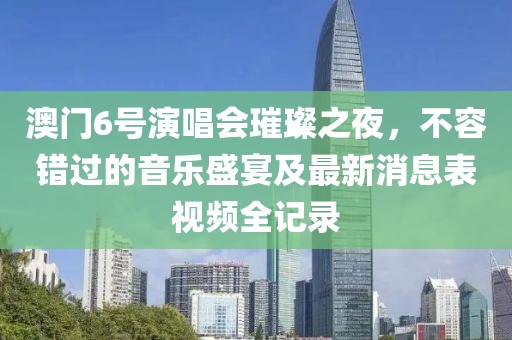 澳门6号演唱会璀璨之夜，不容错过的音乐盛宴及最新消息表视频全记录