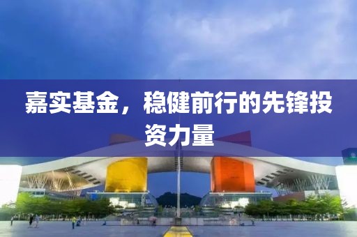 嘉实基金，稳健前行的先锋投资力量