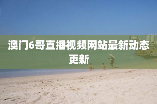 澳门6哥直播视频网站最新动态更新