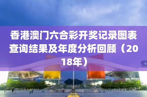 香港澳门六合彩开奖记录图表查询结果及年度分析回顾（2018年）