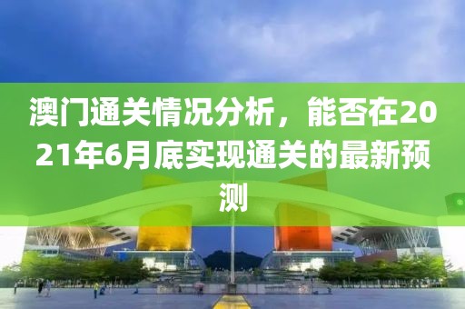 澳门通关情况分析，能否在2021年6月底实现通关的最新预测
