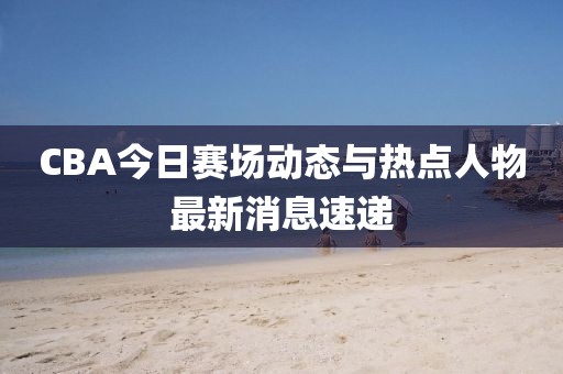 CBA今日赛场动态与热点人物最新消息速递
