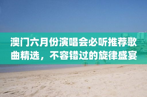 澳门六月份演唱会必听推荐歌曲精选，不容错过的旋律盛宴