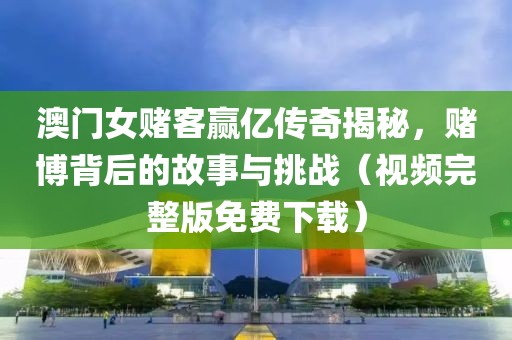 澳门女赌客赢亿传奇揭秘，赌博背后的故事与挑战（视频完整版免费下载）