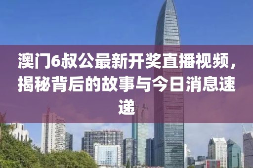 澳门6叔公最新开奖直播视频，揭秘背后的故事与今日消息速递