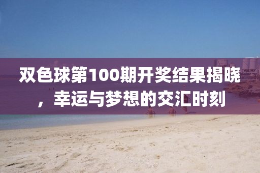 双色球第100期开奖结果揭晓，幸运与梦想的交汇时刻