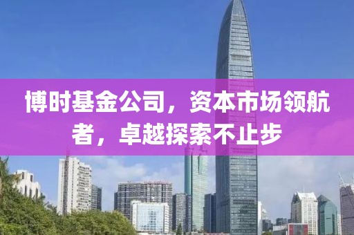 博时基金公司，资本市场领航者，卓越探索不止步