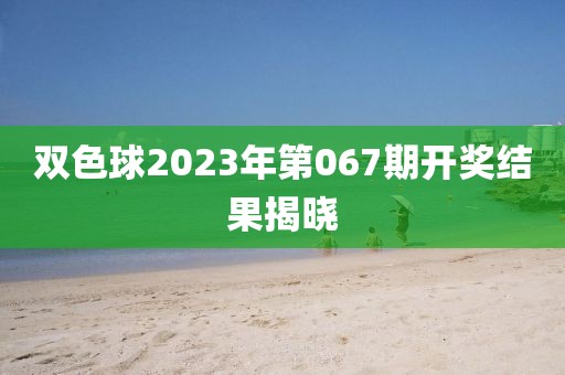 双色球2023年第067期开奖结果揭晓