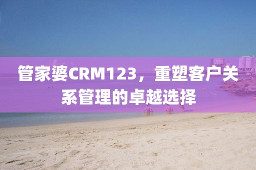 管家婆CRM123，重塑客户关系管理的卓越选择