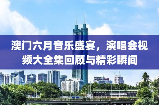 澳门六月音乐盛宴，演唱会视频大全集回顾与精彩瞬间