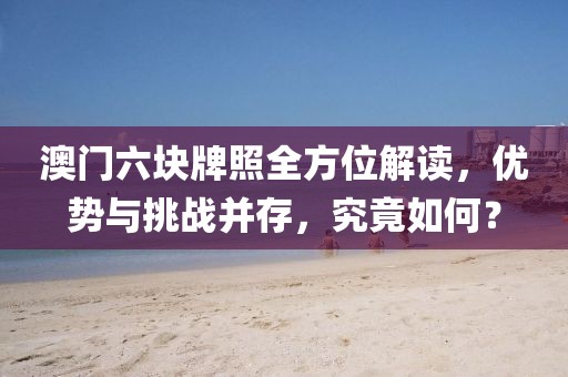 澳门六块牌照全方位解读，优势与挑战并存，究竟如何？