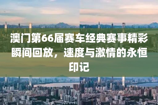 澳门第66届赛车经典赛事精彩瞬间回放，速度与激情的永恒印记
