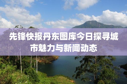 先锋快报丹东图库今日探寻城市魅力与新闻动态