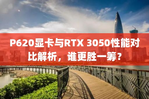 P620显卡与RTX 3050性能对比解析，谁更胜一筹？