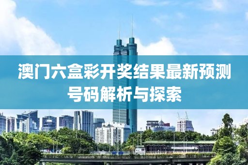 澳门六盒彩开奖结果最新预测号码解析与探索