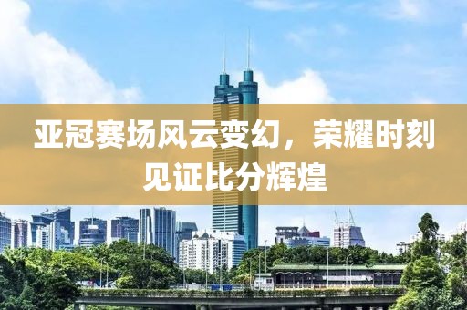 亚冠赛场风云变幻，荣耀时刻见证比分辉煌