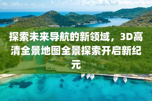 探索未来导航的新领域，3D高清全景地图全景探索开启新纪元