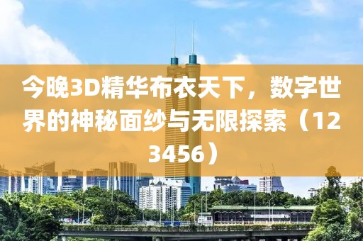 今晚3D精华布衣天下，数字世界的神秘面纱与无限探索（123456）