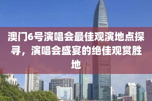 澳门6号演唱会最佳观演地点探寻，演唱会盛宴的绝佳观赏胜地