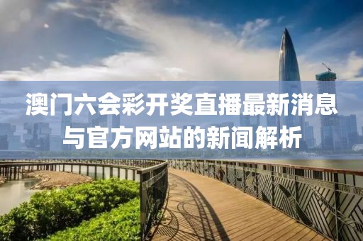 澳门六会彩开奖直播最新消息与官方网站的新闻解析