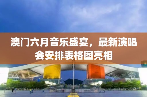 澳门六月音乐盛宴，最新演唱会安排表格图亮相
