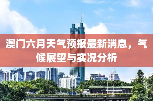 澳门六月天气预报最新消息，气候展望与实况分析