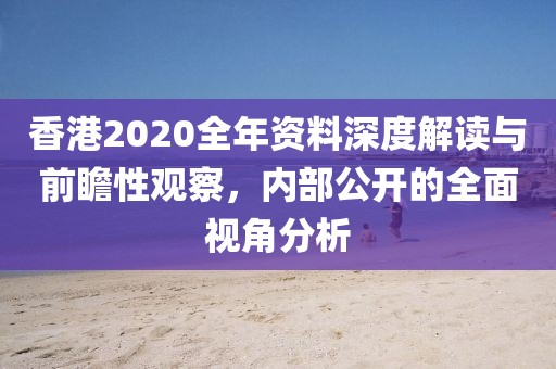 香港2020全年资料深度解读与前瞻性观察，内部公开的全面视角分析