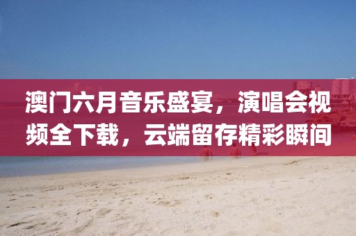 澳门六月音乐盛宴，演唱会视频全下载，云端留存精彩瞬间