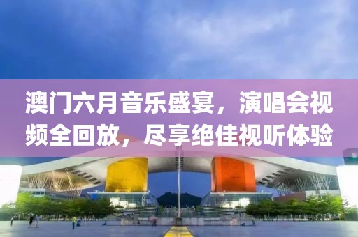 澳门六月音乐盛宴，演唱会视频全回放，尽享绝佳视听体验