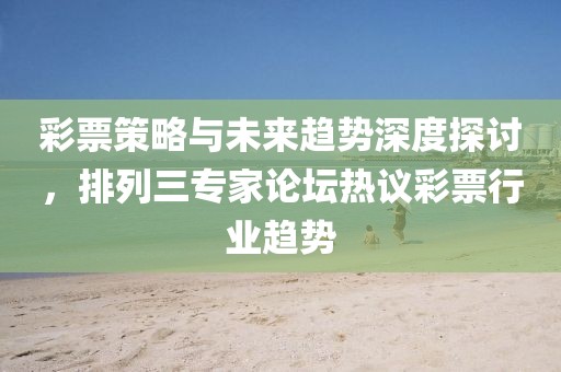 彩票策略与未来趋势深度探讨，排列三专家论坛热议彩票行业趋势