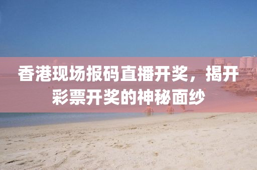 香港现场报码直播开奖，揭开彩票开奖的神秘面纱