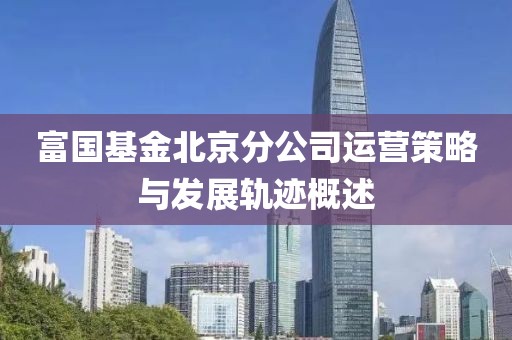 富国基金北京分公司运营策略与发展轨迹概述