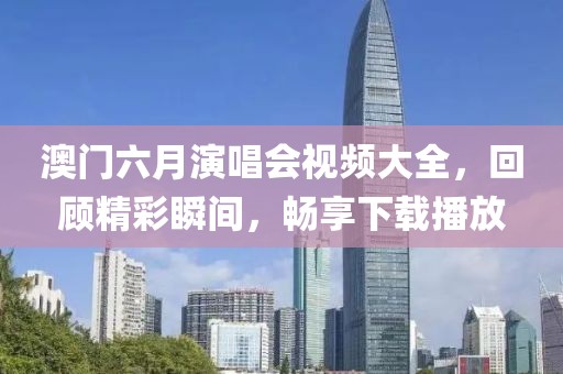 澳门六月演唱会视频大全，回顾精彩瞬间，畅享下载播放