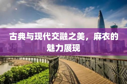 古典与现代交融之美，麻衣的魅力展现