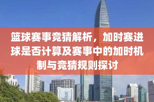篮球赛事竞猜解析，加时赛进球是否计算及赛事中的加时机制与竞猜规则探讨