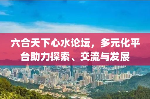 六合天下心水论坛，多元化平台助力探索、交流与发展